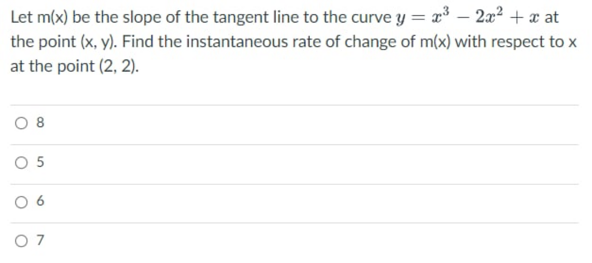 Let m(x) be the slope of the tangent line to the curve y = x³
2x² + x at
the point (x, y). Find the instantaneous rate of change of m(x) with respect to x
at the point (2, 2).
O 8
O 5
9
07