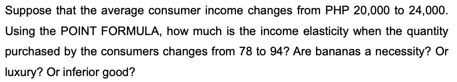 Suppose that the average consumer income changes from PHP 20,000 to 24,000.
Using the POINT FORMULA, how much is the income elasticity when the quantity
purchased by the consumers changes from 78 to 94? Are bananas a necessity? Or
luxury? Or inferior good?
