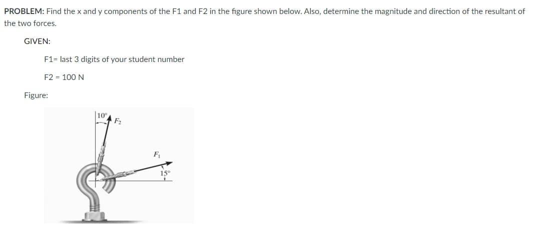 PROBLEM: Find the x and y components of the F1 and F2 in the figure shown below. Also, determine the magnitude and direction of the resultant of
the two forces.
GIVEN:
F1= last 3 digits of your student number
F2 = 100 N
Figure:
|10
F2
F1
15°
