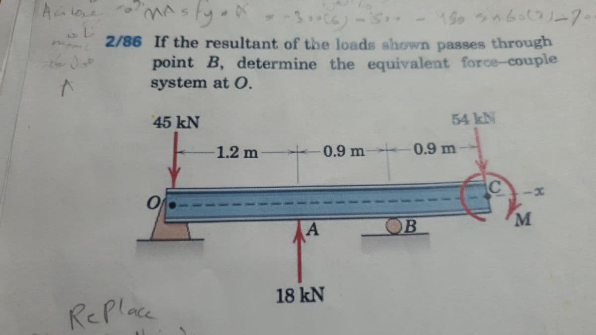 mastyal
- -3.)-is-
mome
2/86 If the resultant of the loads shown passes through
point B, determine the equivalent force-couple
system at O.
45 kN
54 kN
1.2 m
0.9 m 0.9 m
OB
M
18 kN
RePlace
