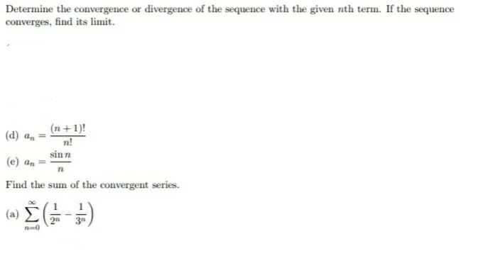 Determine the convergence or divergence of the sequence with the given nth term. If the sequence
converges, find its limit.
(n + 1)!
n!
(d) an =
sinn
(e) an =
Find the sum of the convergent series.
(a)
2n
