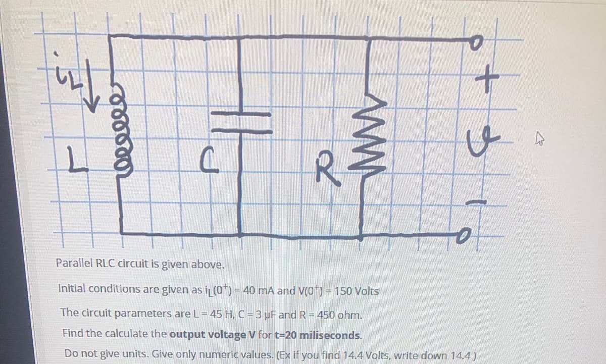 R.
Parallel RLC circuit is given above.
Initial conditions are given as i (0*) = 40 mA and V(0) = 150 Volts
The circuit parameters are L=45 H, C = 3 uF and R = 450 ohm.
Find the calculate the output voltage V for t=20 miliseconds.
Do not give units. Give only numeric values. (Ex if you find 14.4 Volts, write down 14.4)

