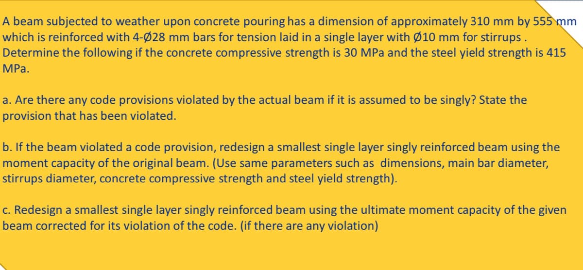 A beam subjected to weather upon concrete pouring has a dimension of approximately 310 mm by 555 mm
which is reinforced with 4-Ø28 mm bars for tension laid in a single layer with Ø10 mm for stirrups.
Determine the following if the concrete compressive strength is 30 MPa and the steel yield strength is 415
MPa.
a. Are there any code provisions violated by the actual beam if it is assumed to be singly? State the
provision that has been violated.
b. If the beam violated a code provision, redesign a smallest single layer singly reinforced beam using the
moment capacity of the original beam. (Use same parameters such as dimensions, main bar diameter,
stirrups diameter, concrete compressive strength and steel yield strength).
c. Redesign a smallest single layer singly reinforced beam using the ultimate moment capacity of the given
beam corrected for its violation of the code. (if there are any violation)