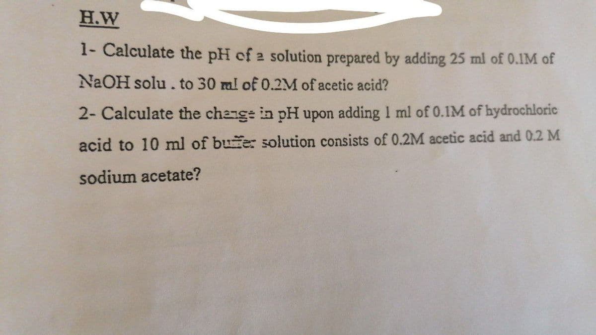 H.W
1- Calculate the pH of 2 solution prepared by adding 25 ml of 0.1M of
NAOH solu. to 30 ml of 0.2M of acetic acid?
2- Calculate the change in pH upon adding 1 ml of 0.1M of bydrochloric
acid to 10 ml of bue: solution consists of 0.2M acetic acid and 0.2 M
sodium acetate?
