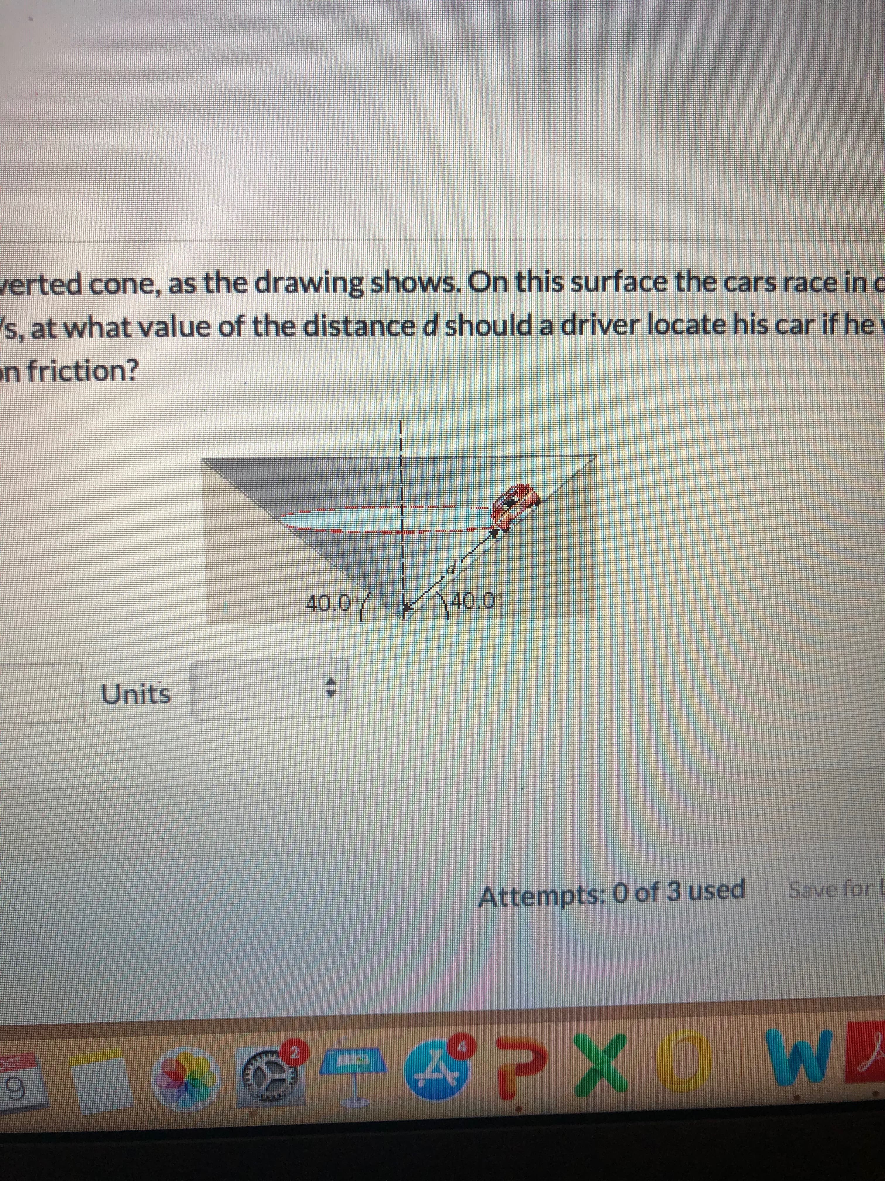 erted cone, as the drawing shows. On this surface the cars race in c
s, at what value of the distance d should a driver locate his car if he
n friction?
40.0
40.0
Units
Save for L
Attempts: 0 of 3 used
PXW
9
