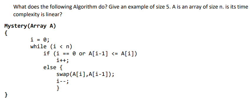 What does the following Algorithm do? Give an example of size 5. A is an array of size n. is its time
complexity is linear?
Mystery (Array A)
{
}
i = 0;
while (in)
if (i = 0 or A[i-1] <= A[i])
i++;
else {
swap (A[i], A[i-1]);
i--;
}