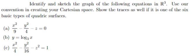 Identify and sketch the graph of the following equations in R. Use our
convention in creating your Cartesian space. Show the traces as well if it is one of the six
basic types of quadric surfaces.
(a)
z = 0
(b) y = log3 r
(c)
4
22 = 1
16
