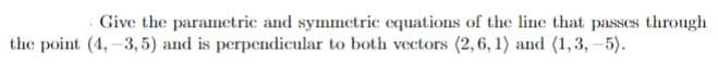 Give the paramnetric and symmetric equations of the line that passes through
the point (4,-3, 5) and is perpendicular to both vectors (2,6, 1) and (1,3,-5).
