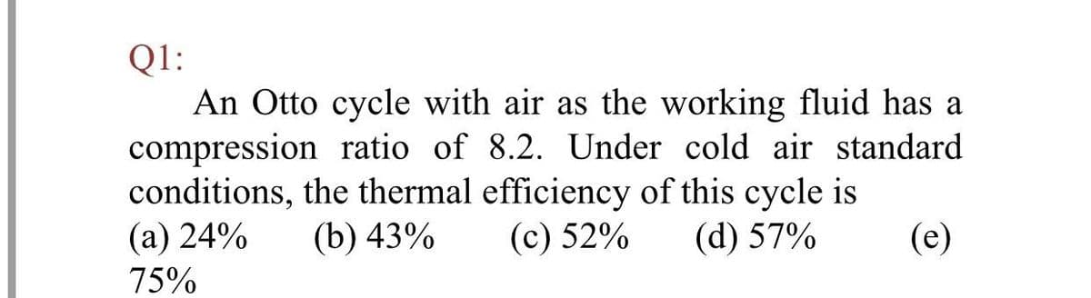 Q1:
An Otto cycle with air as the working fluid has a
compression ratio of 8.2. Under cold air standard
conditions, the thermal efficiency of this cycle is
(а) 24%
(b) 43%
(c) 52%
(d) 57%
(e)
75%
