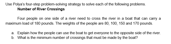 Use Polya's four-step problem-solving strategy to solve each of the following problems.
Number of River Crossings
Four people on one side of a river need to cross the river in a boat that can carry a
maximum load of 180 pounds. The weights of the people are 80, 100, 150 and 170 pounds.
a. Explain how the people can use the boat to get everyone to the opposite side of the river.
b. What is the minimum number of crossings that must be made by the boat?
