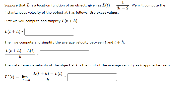 1
Suppose that L is a location function of an object, given as L(t) =
We will compute the
3t – 2
instantaneous velocity of the object at t as follows. Use exact values.
First we will compute and simplify L(t + h).
L(t + h) =
Then we compute and simplify the average velocity between t and t + h.
L(t + h) – L(t)
The instantaneous velocity of the object at t is the limit of the average velocity as h approaches zero.
L(t + h) – L(t)
L'(t) = lim
h0
h
