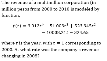 The revenue of a multimillion corporation (in
million pesos from 2000 to 2010 is modeled by
function,
f(t) = 3.012t* – 51.003t3 + 523.345t?
- 10008.21t – 324.65
where t is the year, with t = 1 corresponding to
2000. At what rate was the company's revenue
changing in 2008?
