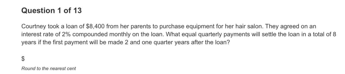Question 1 of 13
Courtney took a loan of $8,400 from her parents to purchase equipment for her hair salon. They agreed on an
interest rate of 2% compounded monthly on the loan. What equal quarterly payments will settle the loan in a total of 8
years if the first payment will be made 2 and one quarter years after the loan?
2$
Round to the nearest cent
