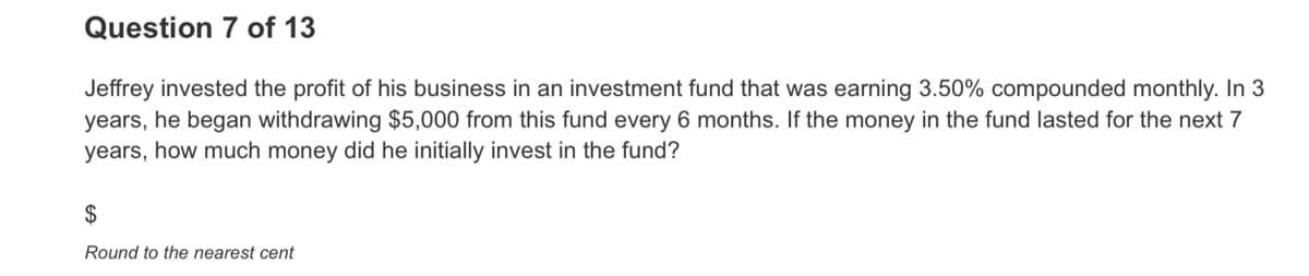 Question 7 of 13
Jeffrey invested the profit of his business in an investment fund that was earning 3.50% compounded monthly. In 3
years, he began withdrawing $5,000 from this fund every 6 months. If the money in the fund lasted for the next 7
years, how much money did he initially invest in the fund?
$
Round to the nearest cent
