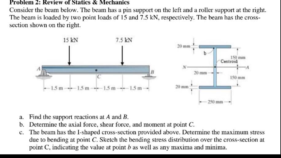 Problem 2: Review of Statics & Mechanics
Consider the beam below. The beam has a pin support on the left and a roller support at the right.
The beam is loaded by two point loads of 15 and 7.5 kN, respectively. The beam has the cross-
section shown on the right.
15 kN
7.5 kN
20 mm:
150 mm
Centroid
20 mm
|C
150 mm
1.5 m 1.5 m-+1.5 m 1.5 m-
20 mm
-250 mm-
a. Find the support reactions at A and B.
b. Determine the axial force, shear force, and moment at point C.
c. The beam has the I-shaped cross-section provided above. Determine the maximum stress
due to bending at point C. Sketch the bending stress distribution over the cross-section at
point C, indicating the value at point b as well as any maxima and minima.
