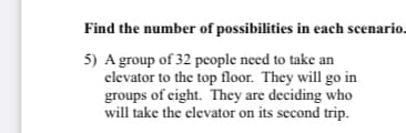 Find the number of possibilities in each scenario.
5) A group of 32 pcople need to take an
elevator to the top floor. They will go in
groups of eight. They are deciding who
will take the elevator on its second trip.
