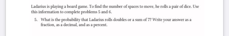 Ladarius is playing a board game. To find the number of spaces to move, he rolls a pair of dice. Use
this information to complete problems 5 and 6.
5. What is the probability that Ladarius rolls doubles or a sum of 7? Write your answer as a
fraction, as a decimal, and as a percent.

