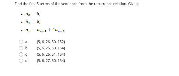 Find the first 5 terms of the sequence from the recurrence relation. Given:
• a, = 5,
• az = 6,
• an = an-1+ 4a„-2
%3D
a
{5, 6, 26, 50, 152}
b
{5, 6, 26, 50, 154)
(5, 6, 26, 51, 154}
(5, 6, 27, 50, 154}
OOO0
