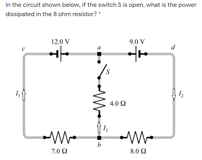 In the circuit shown below, if the switch S is open, what is the power
dissipated in the 8 ohm resistor? *
12.0 V
9.0 V
a
d
S.
4.0 Ω
7.0 2
8.0 Q
