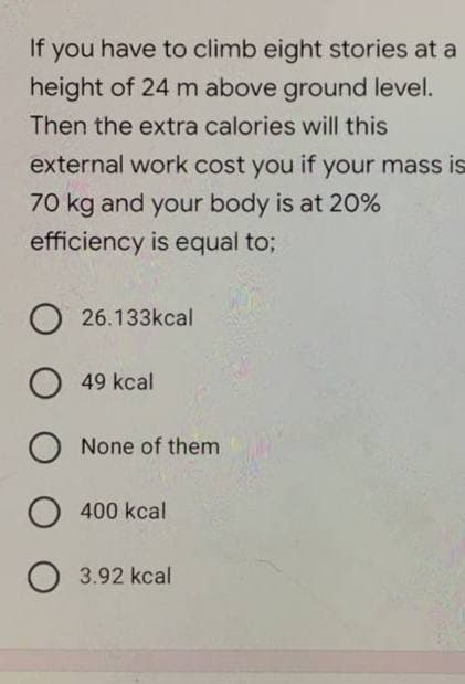 If you have to climb eight stories at a
height of 24 m above ground level.
Then the extra calories will this
external work cost you if your mass is
70 kg and your body is at 20%
efficiency is equal to;
O26.133kcal
O 49 kcal
O None of them
O 400 kcal
O 3.92 kcal