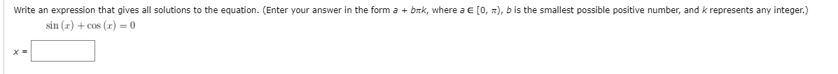 Write an expression that gives all solutions to the equation. (Enter your answer in the form a + brk, where a E [0, n), b is the smallest possible positive number, and k represents any integer.)
sin (x) + cos (x) = 0
X =
