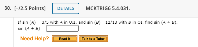 30. [-/2.5 Points]
DETAILS
MCKTRIG6 5.4.031.
If sin (A) = 3/5 with A in QII, and sin (B)= 12/13 with B in QI, find sin (A + B).
sin (A + B) =
Need Help?
Read It
Talk to a Tutor
