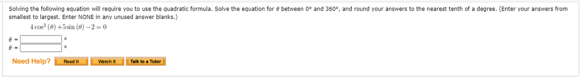 Solving the following equation will require you to use the quadratic formula. Solve the equation for e between 0° and 360°, and round your answers to the nearest tenth of a degree. (Enter your answers from
smallest to largest. Enter NONE in any unused answer blanks.)
4 cos? (0) +5sin (e) –2 = 0
e =
Need Help?
Read It
Talk to a Tutor
Watch It
