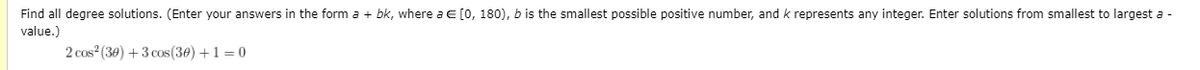 Find all degree solutions. (Enter your answers in the form a + bk, where a E [0, 180), b is the smallest possible positive number, and k represents any integer. Enter solutions from smallest to largest a -
value.)
2 cos (30) +3 cos(30) +1 = 0
