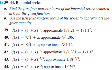 T 39–44. Binomial series
a. Find the first four nonzero terms of the binomial series centered
at 0 for the given function.
b. Use the first four nonzero terms of the series to approximate the
given quantity.
39. f(x) = (1 + x)²; approximate 1/1.21 = 1/1.1?.
40. f(x) = V1 + x; approximate V1.06.
41. f(x) = V1 + x; approximate V1.12.
%3D
42. f(x) = (1 + x)3; approximate 1/1.331 = 1/1.13.
43. f(x) = (1 + x)-2/3; approximate 1.18-2/3.
44. f(x) = (1 + x)/3; approximate 1.022/3.
