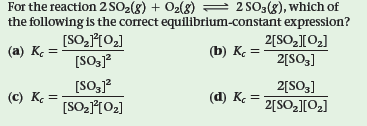 For the reaction 2 SO2(8) + O2(g) = 2 SO3(8), which of
the following is the correct equilibrium-constant expression?
2[SO2[02]
[SO,10,]
[SO3]?
[SO,j?
(a) K =
(b) Kç =
2[SO3]
2[SO3]
2[SO2][O2]
(c) K =
(d) Ke =
[SO-102]
