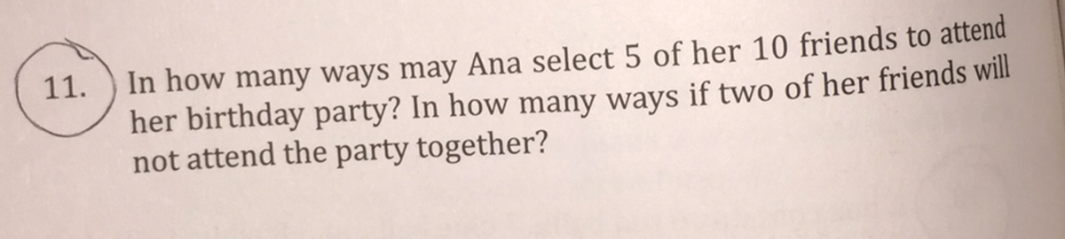 In how many ways may Ana select 5 of her 10 friends to attend
her birthday party? In how many ways if two of her friends will
not attend the party together?
11.
