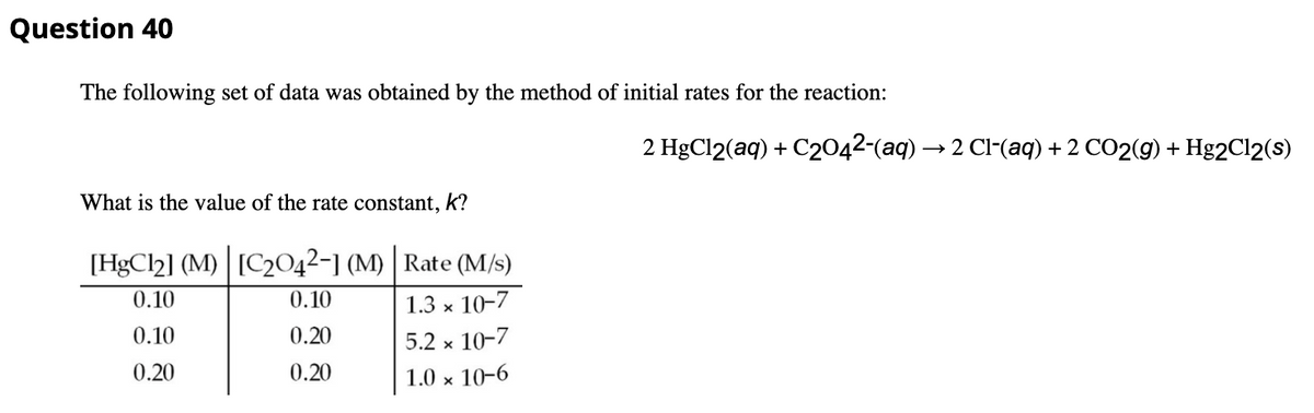 Question 40
The following set of data was obtained by the method of initial rates for the reaction:
2 HgCl2(aq) + C2042-(aq) → 2 Cl-(aq) + 2 CO2(g) + Hg2Cl2(s)
What is the value of the rate constant, k?
[HgCl2] (M) [C2042-1 (M) | Rate (M/s)
0.10
0.10
1.3 x 10-7
0.10
0.20
5.2 x 10-7
0.20
0.20
1.0 x 10-6
