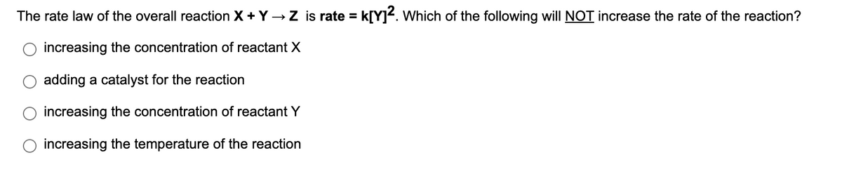 The rate law of the overall reaction X + Y → Z is rate = k[Y². Which of the following will NOT increase the rate of the reaction?
increasing the concentration of reactant X
adding a catalyst for the reaction
increasing the concentration of reactant Y
increasing the temperature of the reaction
