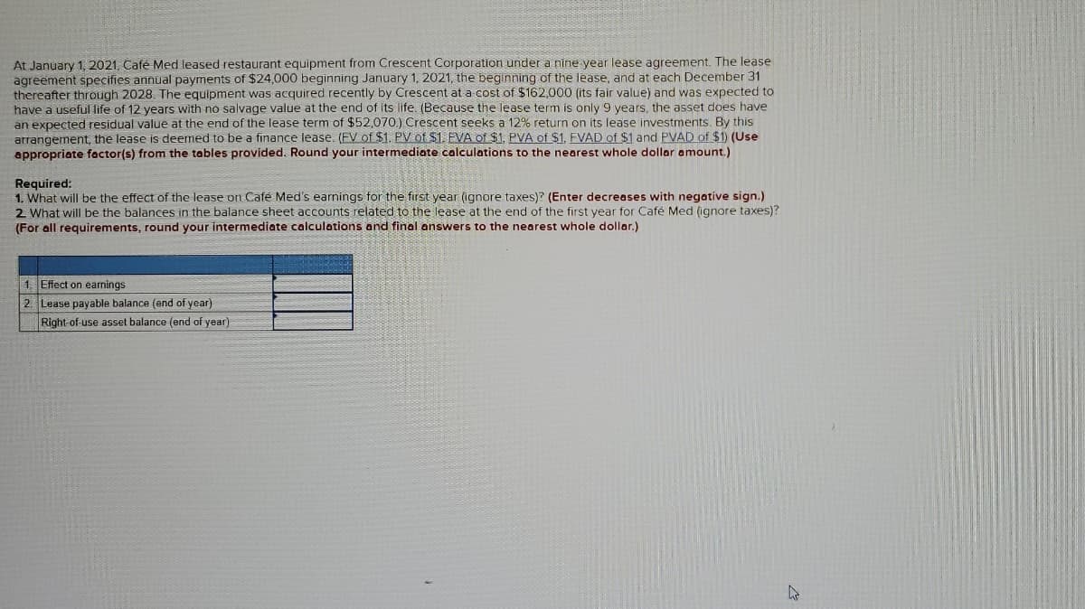 At January 1, 2021, Cafe Med leased restaurant equipment from Crescent Corporation under a nine year lease agreement. The lease
agreement specifies annual payments of $24,000 beginning January 1, 2021, the beginning of the lease, and at each December 31
thereafter through 2028. The equipment was acquired recently by Crescent at a cost of $162,000 (its fair value) and was expected to
have a useful life of 12 years with no salvage value at the end of its life. (Because the lease term is only 9 years, the asset does have
an expected residual value at the end of the lease term of $52,070.) Crescent seeks a 12% return on its lease investments. By this
arrangement, the lease is deemed to be a finance lease. (FV of $1. PV of $1. FVA of $1, PVA of $1. FVAD of $1 and PVAD of $1) (Use
appropriate factor(s) from the tables provided. Round your intermediate calculations to the nearest whole dollar amount.)
Required:
1. What will be the effect of the lease on Café Med's earnings for the first year (ignore taxes)? (Enter decreases with negative sign.)
2 What will be the balances in the balance sheet accounts related to the lease at the end of the first year for Café Med (ignore taxes)?
(For all requirements, round your intermediate calculations and final answers to the nearest whole dollar.)
1. Effect on earnings
2. Lease payable balance (end of year)
Right-of-use asset balance (end of year)
4