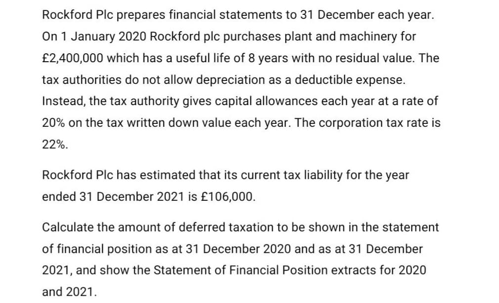 Rockford Plc prepares financial statements to 31 December each year.
On 1 January 2020 Rockford plc purchases plant and machinery for
£2,400,000 which has a useful life of 8 years with no residual value. The
tax authorities do not allow depreciation as a deductible expense.
Instead, the tax authority gives capital allowances each year at a rate of
20% on the tax written down value each year. The corporation tax rate is
22%.
Rockford Plc has estimated that its current tax liability for the year
ended 31 December 2021 is £106,000.
Calculate the amount of deferred taxation to be shown in the statement
of financial position as at 31 December 2020 and as at 31 December
2021, and show the Statement of Financial Position extracts for 2020
and 2021.