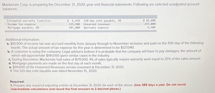Mackenzie Corp, is preparing the December 31, 2020, year-end financial statements. Following are selected unadjusted account
balances:
Estimated warranty liability
Income tax expense
Mortgage payable, 6%
$ 6,470 120-day note payable, 5%
Unearned revenues
Warranty expense
119,900
445,000
$ 81,000
297,000
6,500
Additional information:
a. $10,900 of income tax was accrued monthly from January through to November inclusive and paid on the 15th day of the following
month. The actual amount of tax expense for the year is determined to be $127,040.
b. A customer is suing the company. Legal advisers believe it is probable that the company will have to pay damages, the amount of
which will approximate $141,000 given similar cases in the industry.
c. During December, Mackenzie had sales of $711,000. 4% of sales typically require warranty work equal to 25% of the sales amount.
d. Mortgage payments are made on the first day of each month.
e. $111,600 of the Unearned Revenues remain unearned at December 31, 2020.
f. The 120-day note payable was dated November 15, 2020.
Required:
1. Prepare any required adjusting entries at December 31, 2020, for each of the above. (Use 365 days a year. Do not round
intermediate calculations and round the final answers to 2 decimal places.)