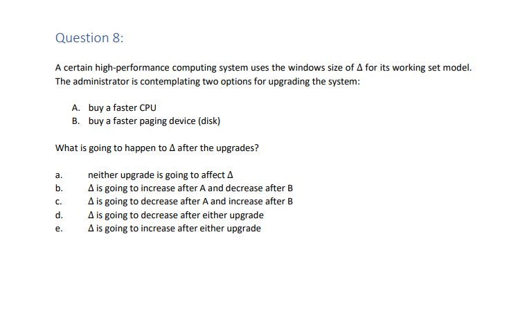 Question 8:
A certain high-performance computing system uses the windows size of A for its working set model.
The administrator is contemplating two options for upgrading the system:
A. buy a faster CPU
B. buy a faster paging device (disk)
What is going to happen to A after the upgrades?
neither upgrade is going to affect A
A is going to increase after A and decrease after B
A is going to decrease after A and increase after B
a.
b.
C.
نه ن ن
d.
e.
A is going to decrease after either upgrade
A is going to increase after either upgrade