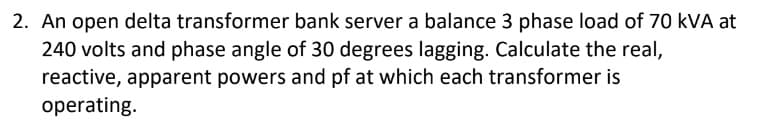 2. An open delta transformer bank server a balance 3 phase load of 70 kVA at
240 volts and phase angle of 30 degrees lagging. Calculate the real,
reactive, apparent powers and pf at which each transformer is
operating.
