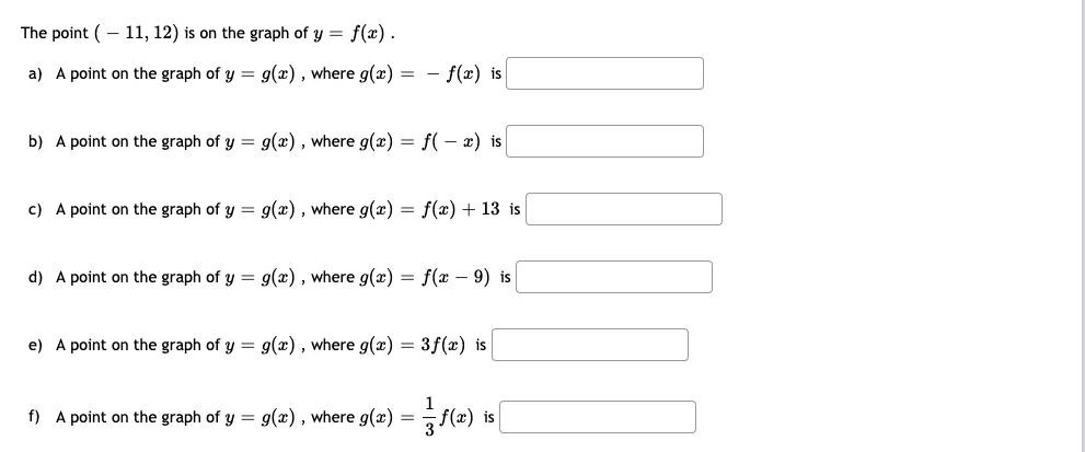 The point (– 11, 12) is on the graph of y = f(x).
a) A point on the graph of y = g(x), where g(x) = - f(x) is
b) A point on the graph of y = g(x), where g(x) = f(– x) is
c) A point on the graph of y = g(x), where g(x) = f(x) + 13 is
d) A point on the graph of y = g(x) , where g(x) = f(x – 9) is
e) A point on the graph of y = g(x) , where g(x) = 3f(x) is
f) A point on the graph of y = g(x), where g(x) =
is
