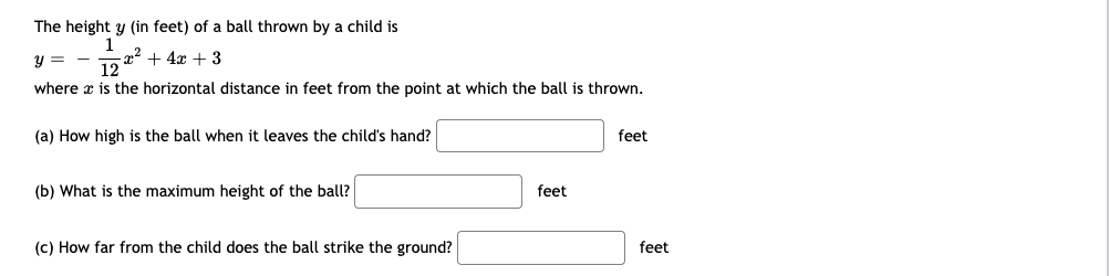 The height y (in feet) of a ball thrown by a child is
1
-x² + 4x + 3
12
y = -
where x is the horizontal distance in feet from the point at which the ball is thrown.
(a) How high is the ball when it leaves the child's hand?
feet
(b) What is the maximum height of the ball?
feet
(c) How far from the child does the ball strike the ground?
feet
