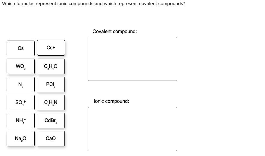 Which formulas represent ionic compounds and which represent covalent compounds?
Covalent compound:
Cs
CsF
wo,
C,H,O
N,
PCI,
CH.N
lonic compound:
NH,
CdBr,
Na,O
Cao
