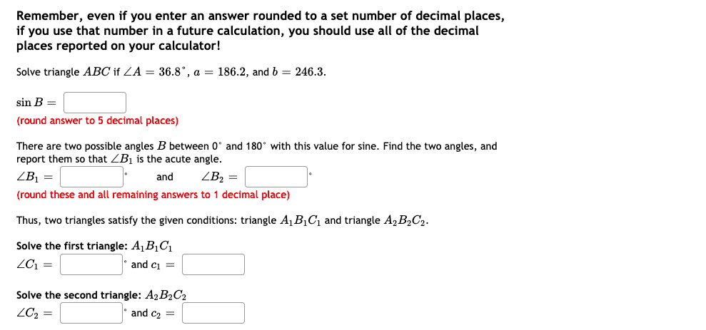 Remember, even if you enter an answer rounded to a set number of decimal places,
if you use that number in a future calculation, you should use all of the decimal
places reported on your calculator!
Solve triangle ABC if ZA = 36.8°, a = 186.2, and b = 246.3.
sin B =
(round answer to 5 decimal places)
There are two possible angles B between 0° and 180° with this value for sine. Find the two angles, and
report them so that ZB1 is the acute angle.
ZB¡ =
and
ZB2 =
(round these and all remaining answers to 1 decimal place)
Thus, two triangles satisfy the given conditions: triangle A1B1C1 and triangle A, B2C2.
Solve the first triangle: A1B1Cı
ZC1 =
and ci =
Solve the second triangle: A2B2C2
and c2 =
