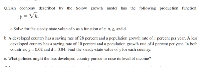 Q.2An economy described by the Solow growth model has the following production function:
y = Vk.
a.Solve for the steady-state value of y as a function of s, n, g, and d
b. A developed country has a saving rate of 28 percent and a population growth rate of 1 percent per year. A less
developed country has a saving rate of 10 percent and a population growth rate of 4 percent per year. In both
countries, g = 0.02 and d = 0.04. Find the steady-state value of y for each country.
c. What policies might the less developed country pursue to raise its level of income?
