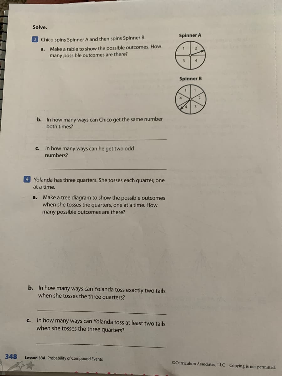 Solve.
Spinner A
3 Chico spins Spinner A and then spins Spinner B.
a. Make a table to show the possible outcomes. How
many possible outcomes are there?
3
Spinner B
1
4
b. In how many ways can Chico get the same number
both times?
C. In how many ways can he get two odd
numbers?
4 Yolanda has three quarters. She tosses each quarter, one
at a time.
a. Make a tree diagram to show the possible outcomes
when she tosses the quarters, one at a time. How
many possible outcomes are there?
b. In how many ways can Yolanda toss exactly two tails
when she tosses the three quarters?
c. In how many ways can Yolanda toss at least two tails
when she tosses the three quarters?
348
Lesson 33A Probability of Compound Events
OCurriculum Associates, LLC Copying is not permitted.
