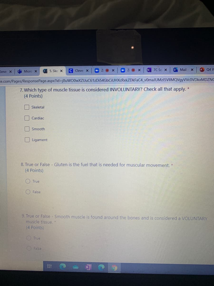 i Micro x
E 5. Ske x
C Cleve x
O z O x
ZO X
N
7C So X
O Mail
P 04 W
Sener x
ce.com/Pages/ResponsePage.aspx?id%-j8uWO0wXZUuC61zDi54GbCiUHXcRxkZDkFaC4_v0maJUMz15VIIMQVgyVVc0VDkxMDZNC
7. Which type of muscle tissue is considered INVOLUNTARY? Check all that apply. *
(4 Points)
Skeletal
| Cardiac
Smooth
Ligament
8. True or False - Gluten is the fuel that is needed for muscular movement.
(4 Points)
O True
False
9. True or False - Smooth muscle is found around the bones and is considered a VOLUNTARY
muscle tissue.
(4 Points)
O True
False
