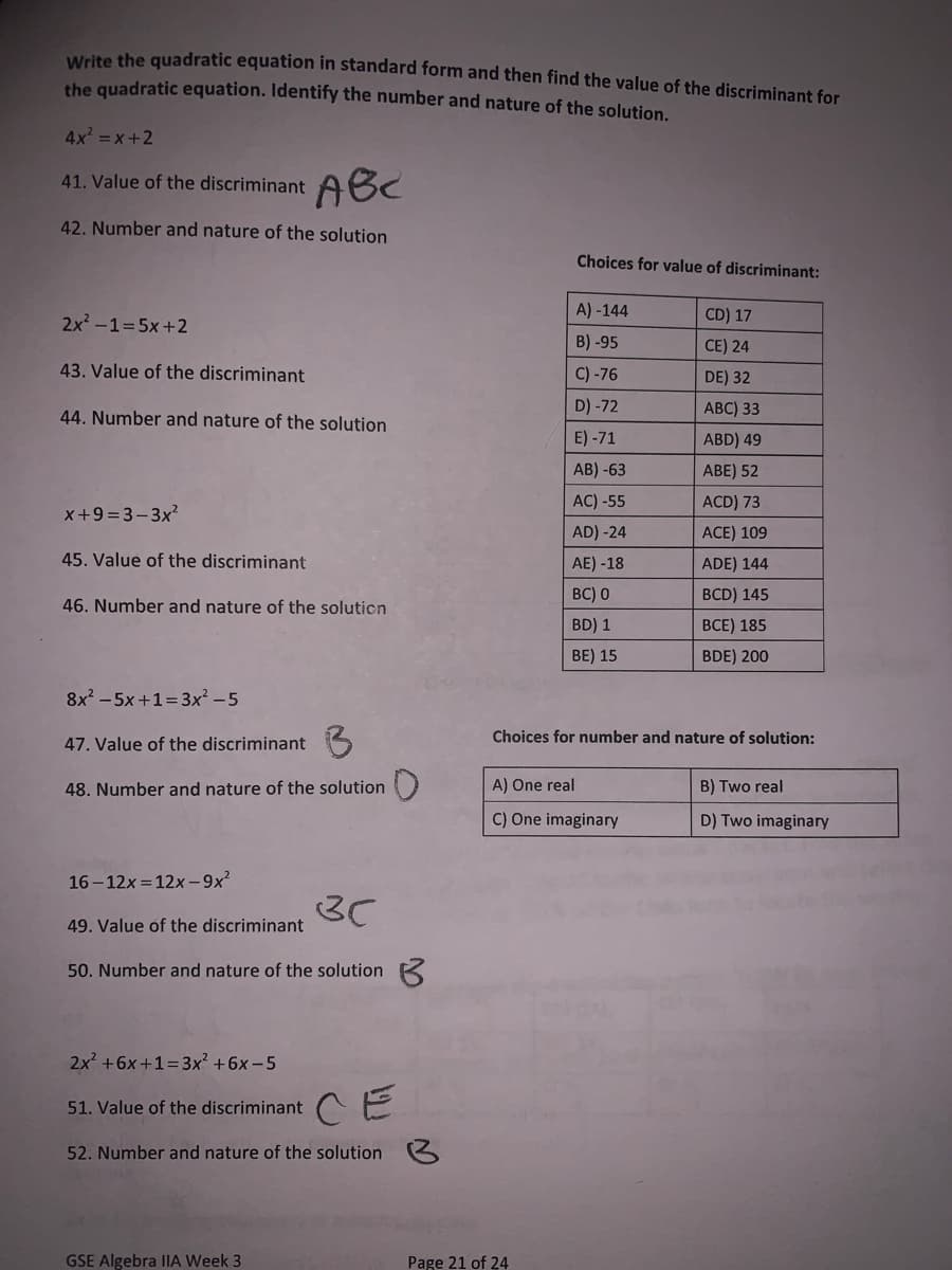 Write the quadratic equation in standard form and then find the value of the discriminant for
the quadratic equation. Identify the number and nature of the solution.
4x =x+2
41. Value of the discriminant ABC
42. Number and nature of the solution
Choices for value of discriminant:
2x -1=5x+2
A) -144
CD) 17
B) -95
CE) 24
43. Value of the discriminant
C) -76
DE) 32
44. Number and nature of the solution
D) -72
АВC) 33
E) -71
ABD) 49
AB) -63
ABE) 52
AC) -55
ACD) 73
x+9 =3-3x?
AD) -24
ACE) 109
45. Value of the discriminant
AE) -18
ADE) 144
BC) 0
BCD) 145
46. Number and nature of the soluticn
BD) 1
BCE) 185
BE) 15
BDE) 200
8x - 5x+1=3x² - 5
Choices for number and nature of solution:
47. Value of the discriminant
48. Number and nature of the solution )
A) One real
B) Two real
C) One imaginary
D) Two imaginary
16 - 12x = 12x-9x?
3C
49. Value of the discrimin
50. Number and nature of the solution K
2x +6x +1=3x² +6x -5
51. Value of the discriminant E
52. Number and nature of the solution
GSE Algebra IIA Week 3
Page 21 of 24
