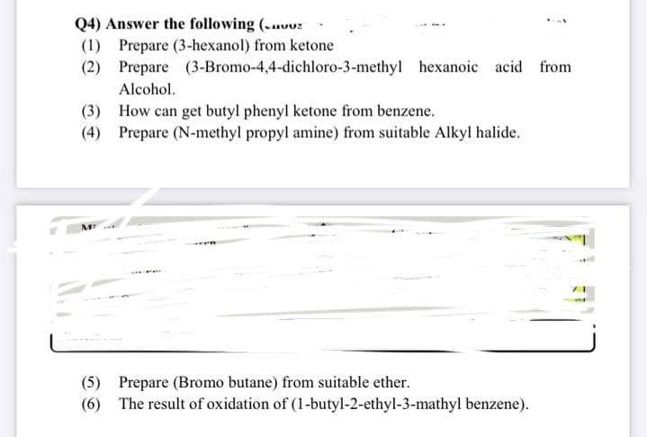 Q4) Answer the following (.uus
(1) Prepare (3-hexanol) from ketone
(2) Prepare (3-Bromo-4,4-dichloro-3-methyl hexanoic acid from
Alcohol.
(3) How can get butyl phenyl ketone from benzene.
(4) Prepare (N-methyl propyl amine) from suitable Alkyl halide.
(5) Prepare (Bromo butane) from suitable ether.
(6) The result of oxidation of (1-butyl-2-ethyl-3-mathyl benzene).
