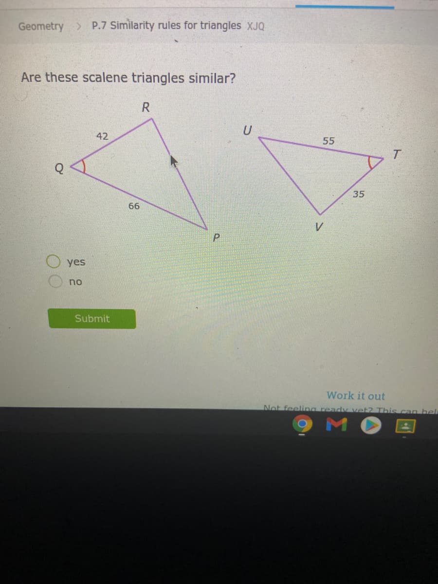 Geometry P.7 Similarity rules for triangles XJQ
Are these scalene triangles similar?
42
55
35
66
V
P
yes
no
Submit
Work it out
Not feeling ready vet? This can hel
