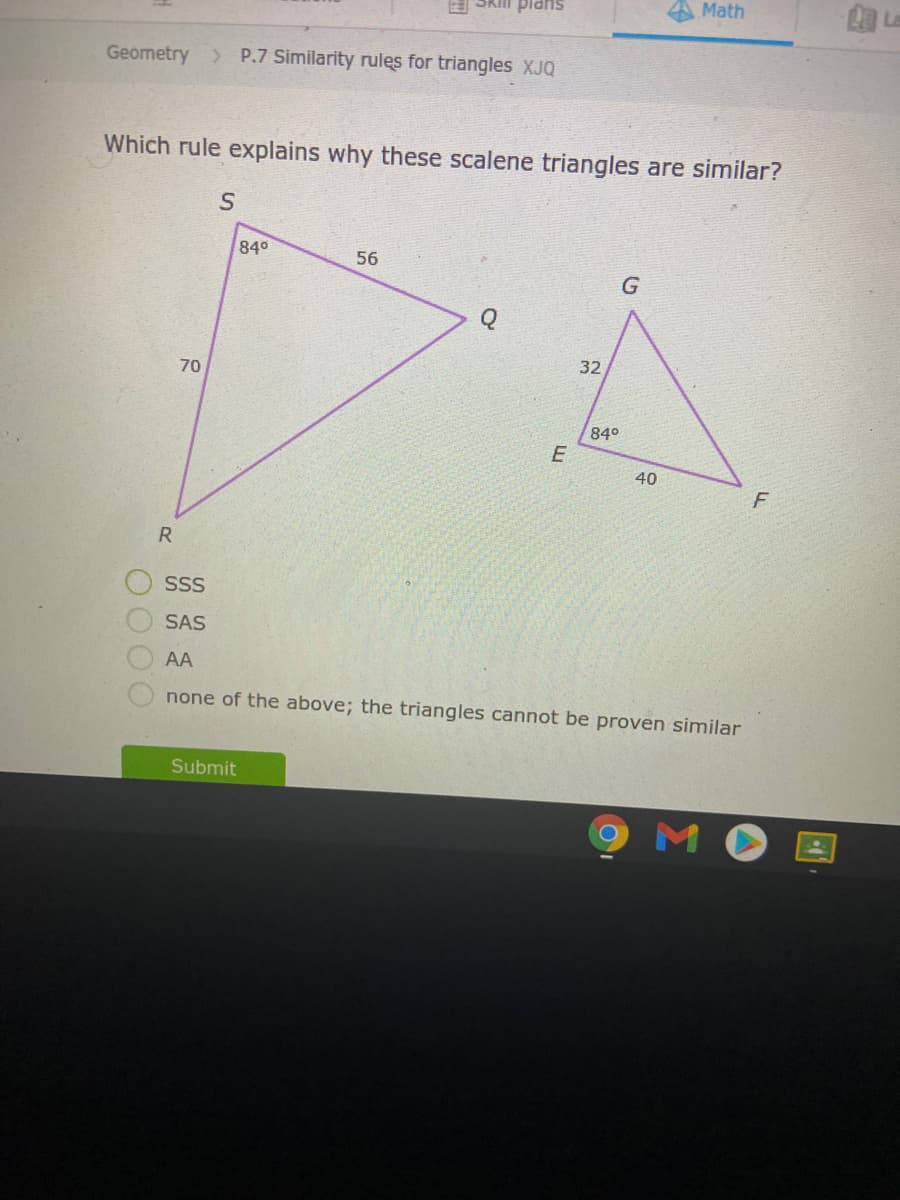 Math
La
sUPid uys
Geometry > P.7 Similarity rules for triangles XJQ
Which rule explains why these scalene triangles are similar?
840
56
32
70
840
40
R
SSS
SAS
AA
none of the above; the triangles cannot be proven similar
Submit
M
OO OO

