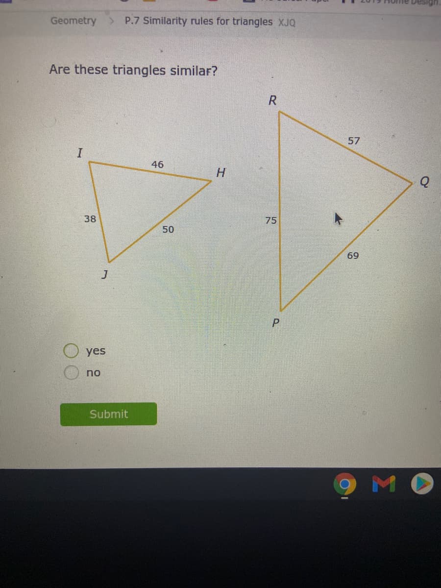 Geometry
P.7 Similarity rules for triangles XJQ
Are these triangles similar?
R
57
46
38
75
50
69
yes
no
Submit
MO
